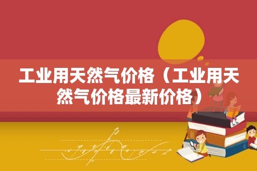工业用天然气价格（工业用天然气价格最新价格）