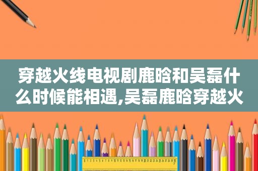 穿越火线电视剧鹿晗和吴磊什么时候能相遇,吴磊鹿晗穿越火线是电影还是电视剧