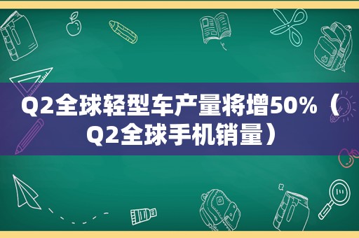 Q2全球轻型车产量将增50%（Q2全球手机销量）