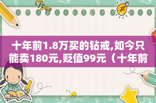 十年前1.8万买的钻戒,如今只能卖180元,贬值99元（十年前1.8万买的钻戒,如今只能卖180元,贬值99%）