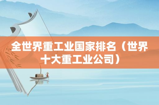 全世界重工业国家排名（世界十大重工业公司）