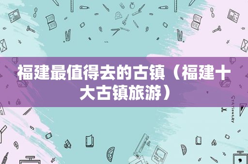 福建最值得去的古镇（福建十大古镇旅游）