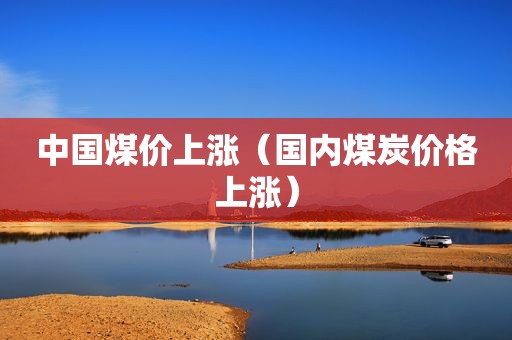 中国煤价上涨（国内煤炭价格上涨）