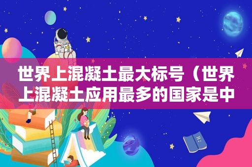 世界上混凝土最大标号（世界上混凝土应用最多的国家是中国）