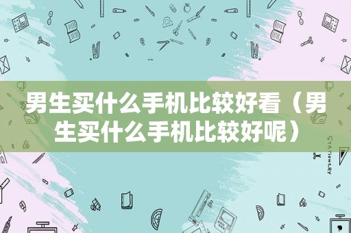 男生买什么手机比较好看（男生买什么手机比较好呢）