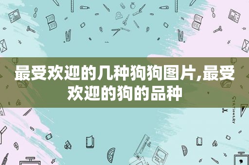 最受欢迎的几种狗狗图片,最受欢迎的狗的品种