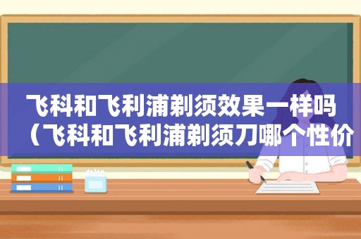 飞科和飞利浦剃须效果一样吗（飞科和飞利浦剃须刀哪个性价比高）