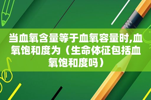 当血氧含量等于血氧容量时,血氧饱和度为（生命体征包括血氧饱和度吗）