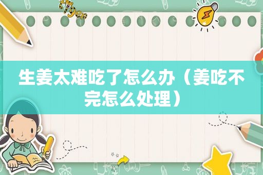 生姜太难吃了怎么办（姜吃不完怎么处理）
