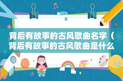 背后有故事的古风歌曲名字（背后有故事的古风歌曲是什么）