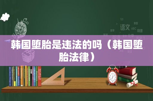 韩国堕胎是违法的吗（韩国堕胎法律）