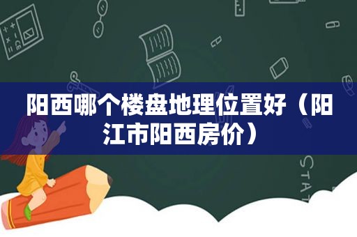 阳西哪个楼盘地理位置好（阳江市阳西房价）
