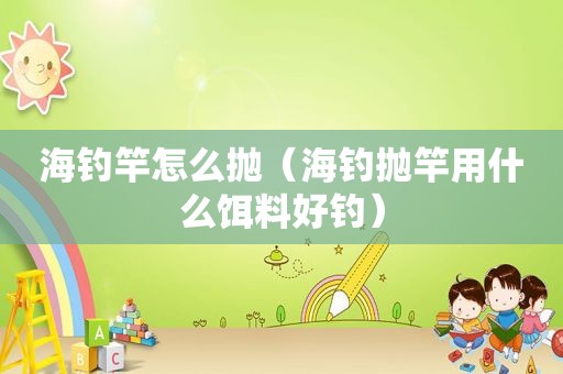 海钓竿怎么抛（海钓抛竿用什么饵料好钓）