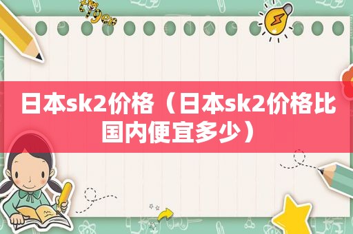 日本sk2价格（日本sk2价格比国内便宜多少）
