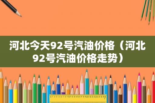 河北今天92号汽油价格（河北92号汽油价格走势）