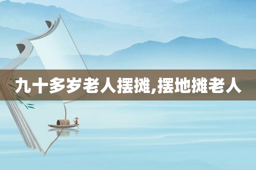 九十多岁老人摆摊,摆地摊老人