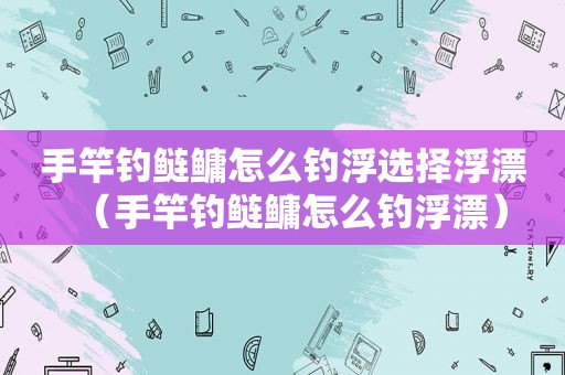 手竿钓鲢鳙怎么钓浮选择浮漂（手竿钓鲢鳙怎么钓浮漂）