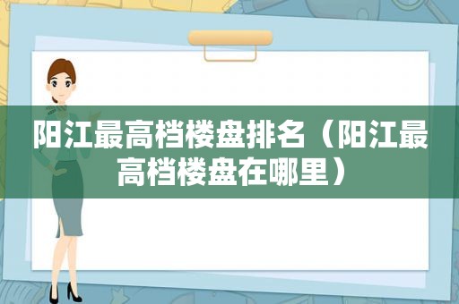 阳江最高档楼盘排名（阳江最高档楼盘在哪里）