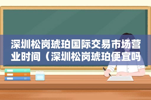 深圳松岗琥珀国际交易市场营业时间（深圳松岗琥珀便宜吗）