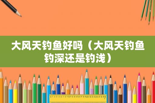 大风天钓鱼好吗（大风天钓鱼钓深还是钓浅）