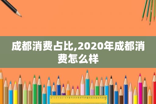成都消费占比,2020年成都消费怎么样