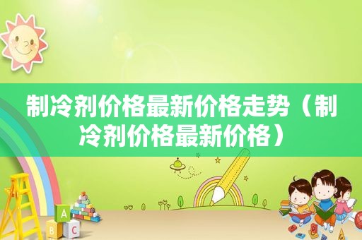 制冷剂价格最新价格走势（制冷剂价格最新价格）