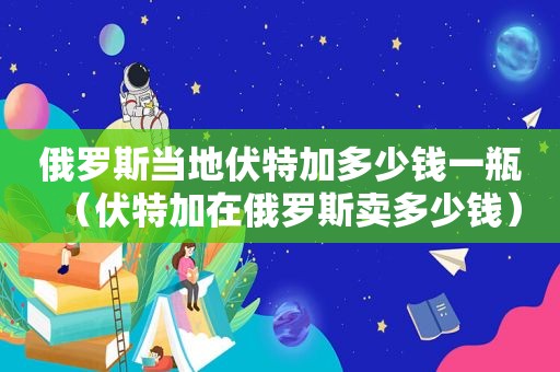 俄罗斯当地伏特加多少钱一瓶（伏特加在俄罗斯卖多少钱）