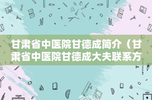 甘肃省中医院甘德成简介（甘肃省中医院甘德成大夫联系方式）