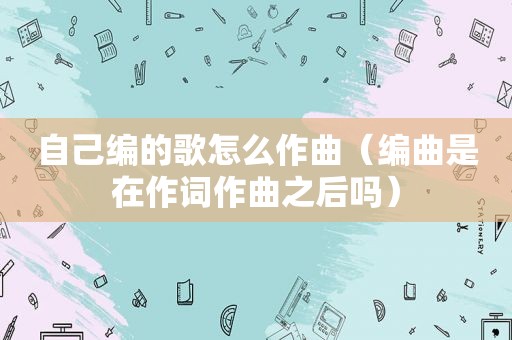 自己编的歌怎么作曲（编曲是在作词作曲之后吗）
