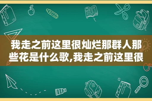 我走之前这里很灿烂那群人那些花是什么歌,我走之前这里很灿烂那群人那些花是什么歌曲