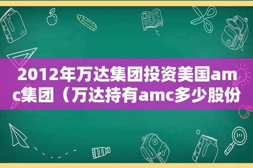 2012年万达集团投资美国amc集团（万达持有amc多少股份）