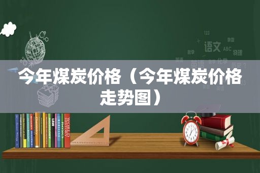 今年煤炭价格（今年煤炭价格走势图）