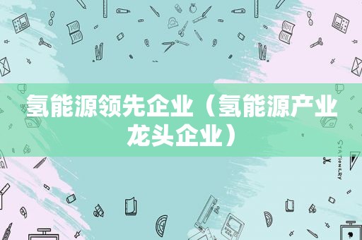 氢能源领先企业（氢能源产业龙头企业）