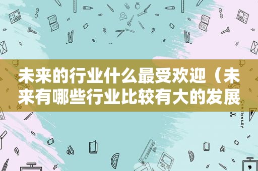 未来的行业什么最受欢迎（未来有哪些行业比较有大的发展）