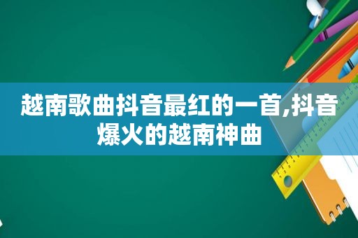 越南歌曲抖音最红的一首,抖音爆火的越南神曲