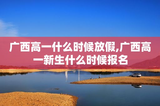 广西高一什么时候放假,广西高一新生什么时候报名