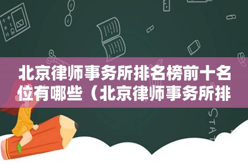 北京律师事务所排名榜前十名位有哪些（北京律师事务所排名前10位）