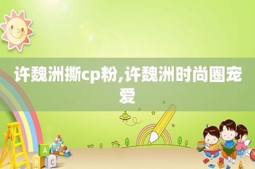 许魏洲撕cp粉,许魏洲时尚圈宠爱