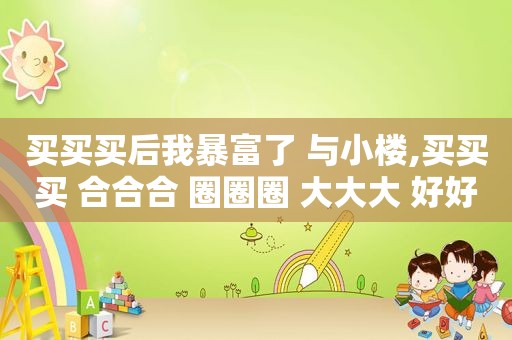 买买买后我暴富了 与小楼,买买买 合合合 圈圈圈 大大大 好好好
