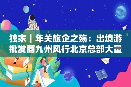 独家｜年关旅企之殇：出境游批发商九州风行北京总部大量员工离职