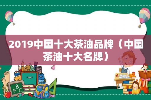 2019中国十大茶油品牌（中国茶油十大名牌）