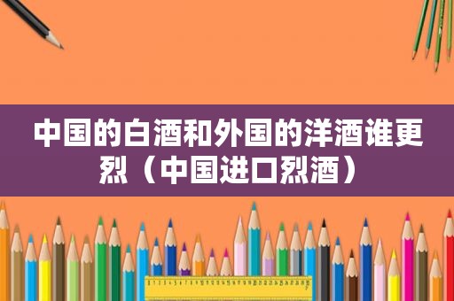 中国的白酒和外国的洋酒谁更烈（中国进口烈酒）