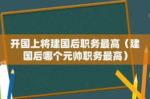 开国上将建国后职务最高（建国后哪个元帅职务最高）