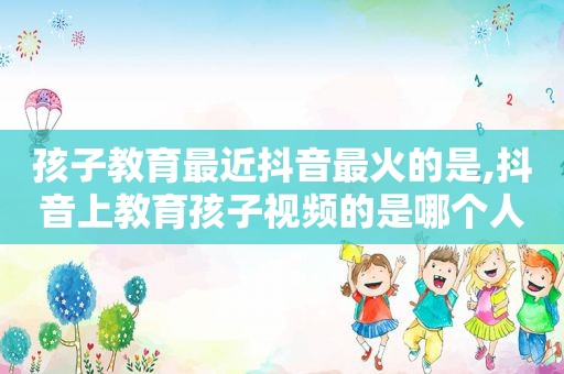 孩子教育最近抖音最火的是,抖音上教育孩子视频的是哪个人