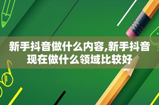 新手抖音做什么内容,新手抖音现在做什么领域比较好