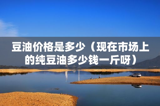 豆油价格是多少（现在市场上的纯豆油多少钱一斤呀）