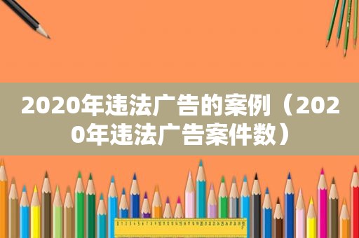 2020年违法广告的案例（2020年违法广告案件数）