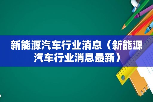 新能源汽车行业消息（新能源汽车行业消息最新）