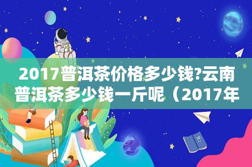 2017普洱茶价格多少钱?云南普洱茶多少钱一斤呢（2017年云南普洱茶多少钱一斤）