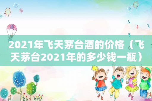 2021年飞天茅台酒的价格（飞天茅台2021年的多少钱一瓶）